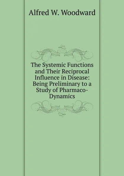 Обложка книги The Systemic Functions and Their Reciprocal Influence in Disease: Being Preliminary to a Study of Pharmaco-Dynamics, Alfred W. Woodward