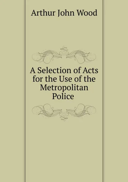 Обложка книги A Selection of Acts for the Use of the Metropolitan Police ., Arthur John Wood