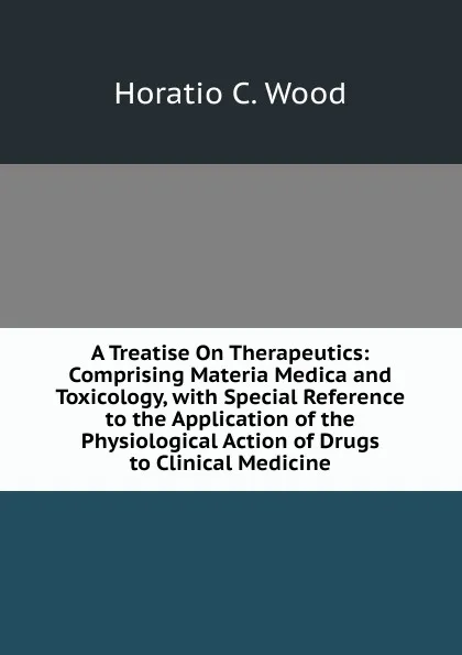 Обложка книги A Treatise On Therapeutics: Comprising Materia Medica and Toxicology, with Special Reference to the Application of the Physiological Action of Drugs to Clinical Medicine, Horatio C. Wood