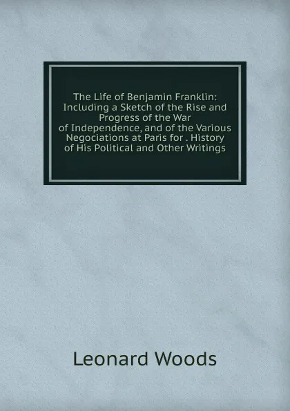 Обложка книги The Life of Benjamin Franklin: Including a Sketch of the Rise and Progress of the War of Independence, and of the Various Negociations at Paris for . History of His Political and Other Writings, Leonard Woods