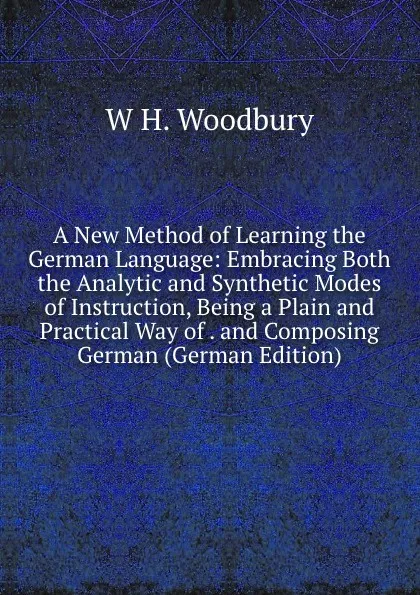 Обложка книги A New Method of Learning the German Language: Embracing Both the Analytic and Synthetic Modes of Instruction, Being a Plain and Practical Way of . and Composing German (German Edition), W H. Woodbury