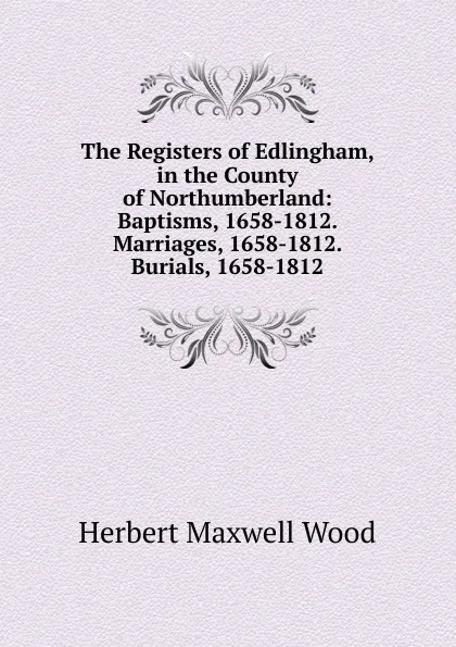 Обложка книги The Registers of Edlingham, in the County of Northumberland: Baptisms, 1658-1812. Marriages, 1658-1812. Burials, 1658-1812, Herbert Maxwell Wood