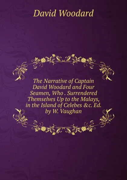 Обложка книги The Narrative of Captain David Woodard and Four Seamen, Who . Surrendered Themselves Up to the Malays, in the Island of Celebes .c. Ed. by W. Vaughan., David Woodard