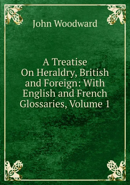 Обложка книги A Treatise On Heraldry, British and Foreign: With English and French Glossaries, Volume 1, John Woodward