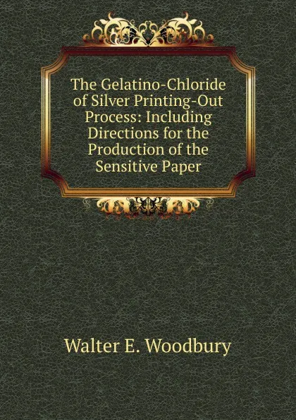 Обложка книги The Gelatino-Chloride of Silver Printing-Out Process: Including Directions for the Production of the Sensitive Paper, Walter E. Woodbury