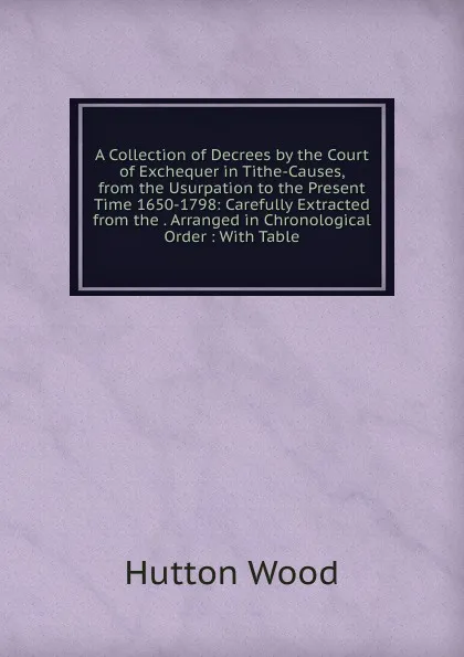 Обложка книги A Collection of Decrees by the Court of Exchequer in Tithe-Causes, from the Usurpation to the Present Time 1650-1798: Carefully Extracted from the . Arranged in Chronological Order : With Table, Hutton Wood