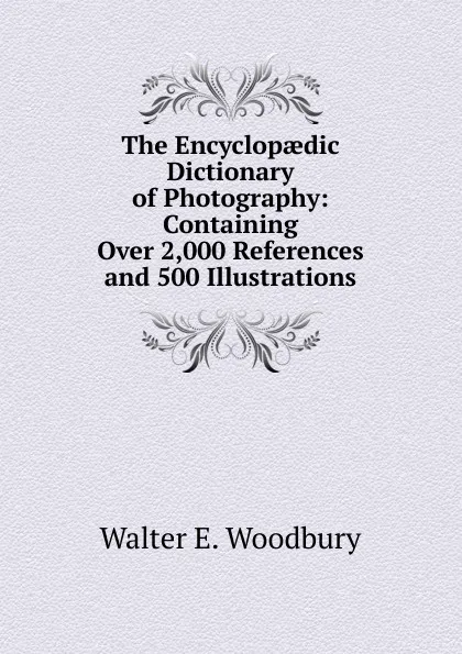 Обложка книги The Encyclopaedic Dictionary of Photography: Containing Over 2,000 References and 500 Illustrations, Walter E. Woodbury