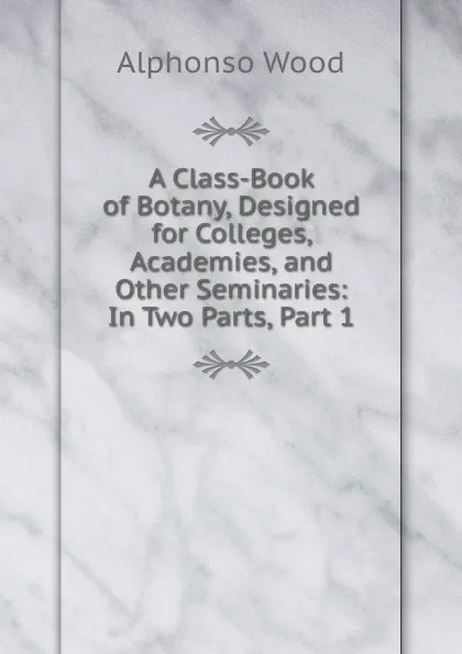 Обложка книги A Class-Book of Botany, Designed for Colleges, Academies, and Other Seminaries: In Two Parts, Part 1, Alphonso Wood