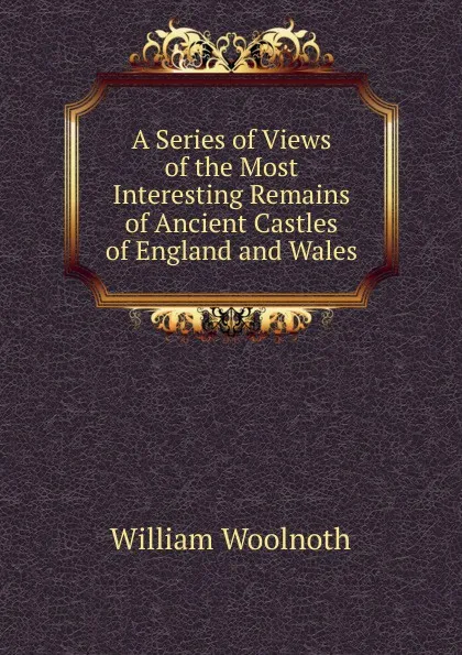 Обложка книги A Series of Views of the Most Interesting Remains of Ancient Castles of England and Wales, William Woolnoth