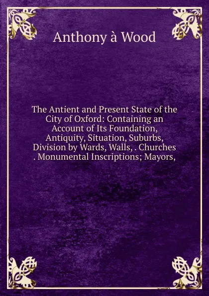 Обложка книги The Antient and Present State of the City of Oxford: Containing an Account of Its Foundation, Antiquity, Situation, Suburbs, Division by Wards, Walls, . Churches . Monumental Inscriptions; Mayors,, Anthony à Wood