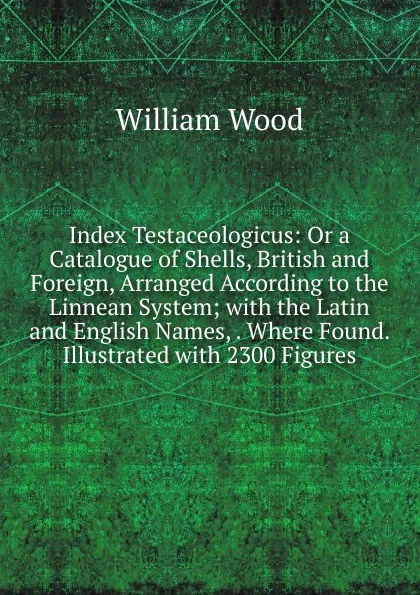 Обложка книги Index Testaceologicus: Or a Catalogue of Shells, British and Foreign, Arranged According to the Linnean System; with the Latin and English Names, . Where Found. Illustrated with 2300 Figures, William Wood