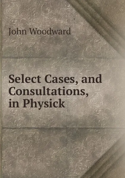 Обложка книги Select Cases, and Consultations, in Physick, John Woodward