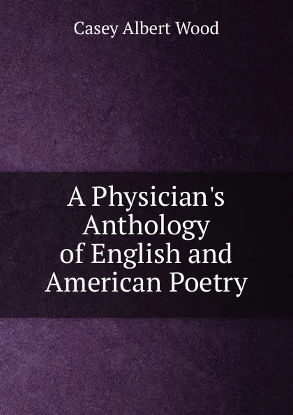 Обложка книги A Physician.s Anthology of English and American Poetry, Casey Albert Wood