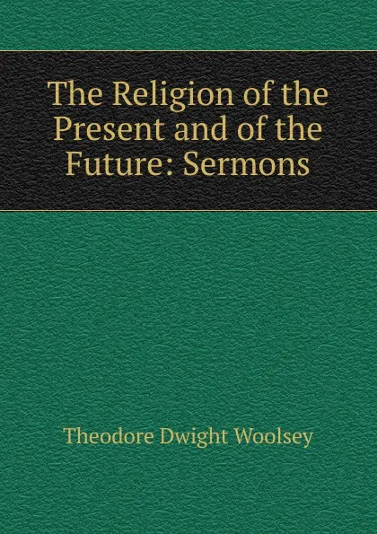 Обложка книги The Religion of the Present and of the Future: Sermons, Theodore Dwight Woolsey