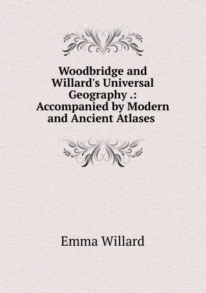 Обложка книги Woodbridge and Willard.s Universal Geography .: Accompanied by Modern and Ancient Atlases ., Emma Willard