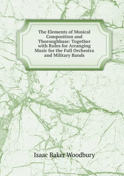 Обложка книги The Elements of Musical Composition and Thoroughbase: Together with Rules for Arranging Music for the Full Orchestra and Military Bands, Isaac Baker Woodbury