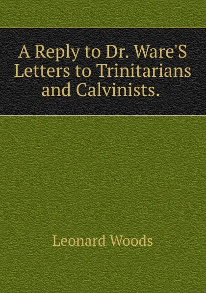 Обложка книги A Reply to Dr. Ware.S Letters to Trinitarians and Calvinists. ., Leonard Woods