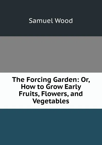 Обложка книги The Forcing Garden: Or, How to Grow Early Fruits, Flowers, and Vegetables, Samuel Wood