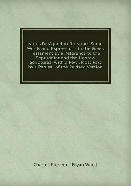 Обложка книги Notes Designed to Illustrate Some Words and Expressions in the Greek Testament by a Reference to the Septuagint and the Hebrew Scriptures: With a Few . Most Part by a Perusal of the Revised Version, Charles Frederick Bryan Wood