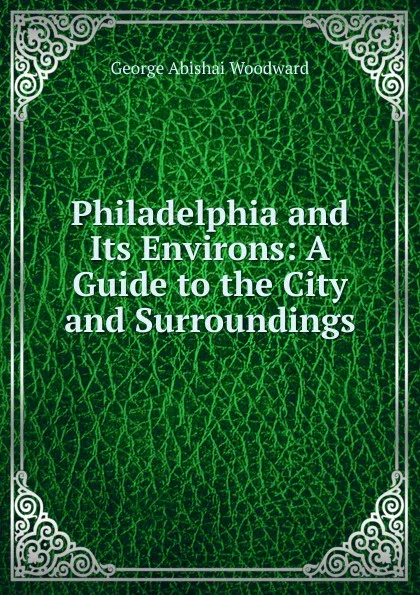 Обложка книги Philadelphia and Its Environs: A Guide to the City and Surroundings, George Abishai Woodward