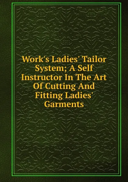 Обложка книги Work.s Ladies. Tailor System; A Self Instructor In The Art Of Cutting And Fitting Ladies. Garments, 