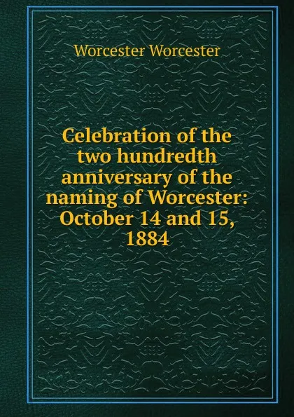 Обложка книги Celebration of the two hundredth anniversary of the naming of Worcester: October 14 and 15, 1884, Worcester Worcester