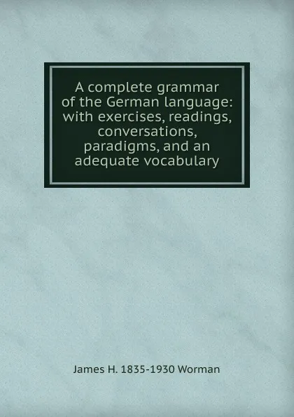 Обложка книги A complete grammar of the German language: with exercises, readings, conversations, paradigms, and an adequate vocabulary, James H. 1835-1930 Worman