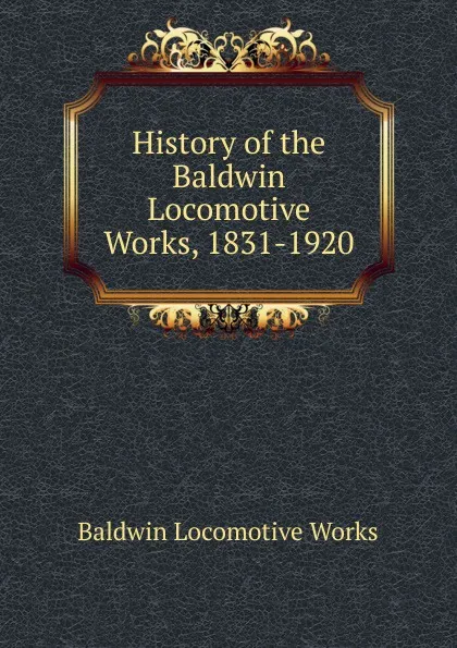 Обложка книги History of the Baldwin Locomotive Works, 1831-1920, Baldwin Locomotive Works