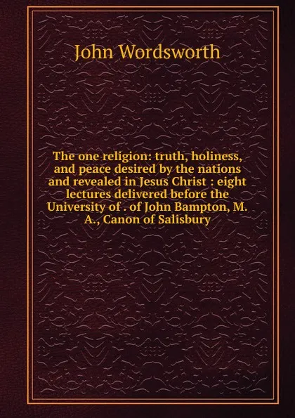 Обложка книги The one religion: truth, holiness, and peace desired by the nations and revealed in Jesus Christ : eight lectures delivered before the University of . of John Bampton, M.A., Canon of Salisbury, John Wordsworth