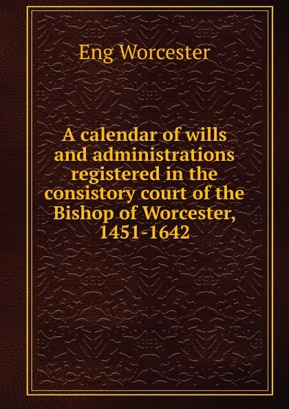 Обложка книги A calendar of wills and administrations registered in the consistory court of the Bishop of Worcester, 1451-1642, Eng Worcester