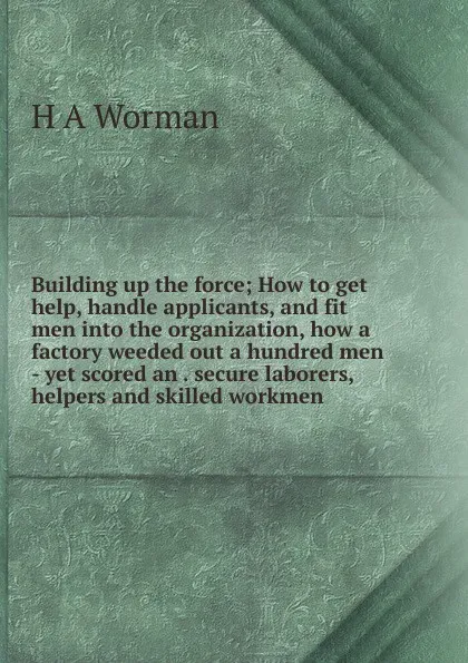 Обложка книги Building up the force; How to get help, handle applicants, and fit men into the organization, how a factory weeded out a hundred men - yet scored an . secure laborers, helpers and skilled workmen, H A Worman