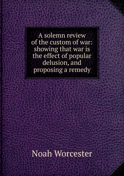 Обложка книги A solemn review of the custom of war: showing that war is the effect of popular delusion, and proposing a remedy, Noah Worcester