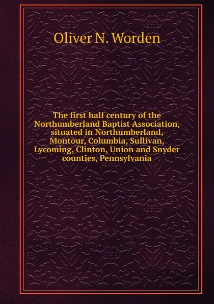 Обложка книги The first half century of the Northumberland Baptist Association, situated in Northumberland, Montour, Columbia, Sullivan, Lycoming, Clinton, Union and Snyder counties, Pennsylvania, Oliver N. Worden