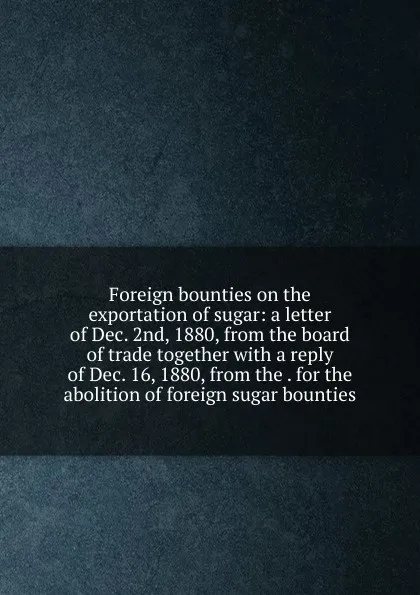 Обложка книги Foreign bounties on the exportation of sugar: a letter of Dec. 2nd, 1880, from the board of trade together with a reply of Dec. 16, 1880, from the . for the abolition of foreign sugar bounties, 