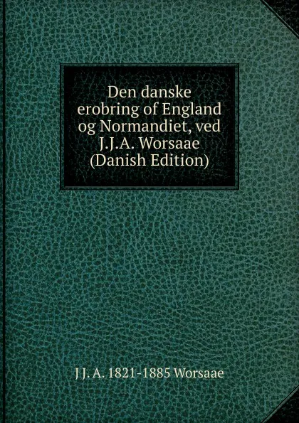 Обложка книги Den danske erobring of England og Normandiet, ved J.J.A. Worsaae (Danish Edition), J J. A. 1821-1885 Worsaae