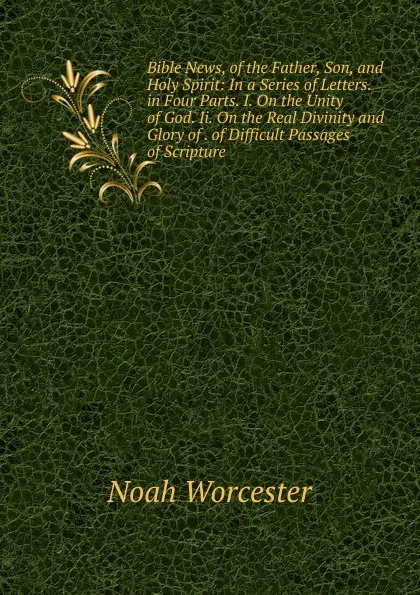 Обложка книги Bible News, of the Father, Son, and Holy Spirit: In a Series of Letters. in Four Parts. I. On the Unity of God. Ii. On the Real Divinity and Glory of . of Difficult Passages of Scripture., Noah Worcester