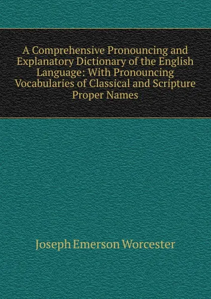 Обложка книги A Comprehensive Pronouncing and Explanatory Dictionary of the English Language: With Pronouncing Vocabularies of Classical and Scripture Proper Names, Joseph Emerson Worcester