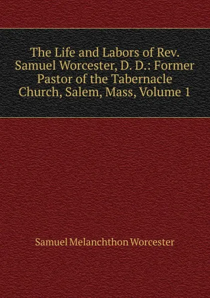 Обложка книги The Life and Labors of Rev. Samuel Worcester, D. D.: Former Pastor of the Tabernacle Church, Salem, Mass, Volume 1, Samuel Melanchthon Worcester