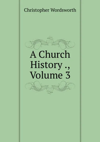 Обложка книги A Church History ., Volume 3, Christopher Wordsworth