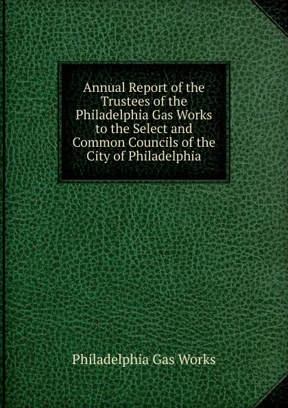 Обложка книги Annual Report of the Trustees of the Philadelphia Gas Works to the Select and Common Councils of the City of Philadelphia, Philadelphia Gas Works