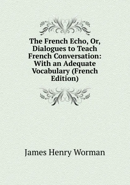 Обложка книги The French Echo, Or, Dialogues to Teach French Conversation: With an Adequate Vocabulary (French Edition), James Henry Worman