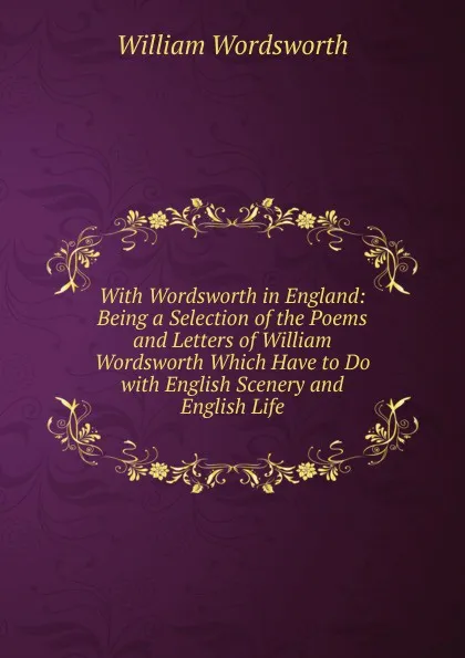 Обложка книги With Wordsworth in England: Being a Selection of the Poems and Letters of William Wordsworth Which Have to Do with English Scenery and English Life, Wordsworth William