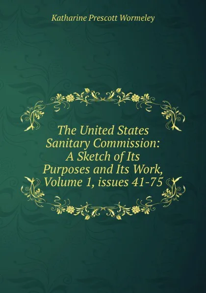 Обложка книги The United States Sanitary Commission: A Sketch of Its Purposes and Its Work, Volume 1,.issues 41-75, Katharine Prescott Wormeley