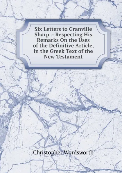 Обложка книги Six Letters to Granville Sharp .: Respecting His Remarks On the Uses of the Definitive Article, in the Greek Text of the New Testament, Christopher Wordsworth