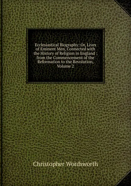 Обложка книги Ecclesiastical Biography: Or, Lives of Eminent Men, Connected with the History of Religion in England ; from the Commencement of the Reformation to the Revolution, Volume 2, Christopher Wordsworth