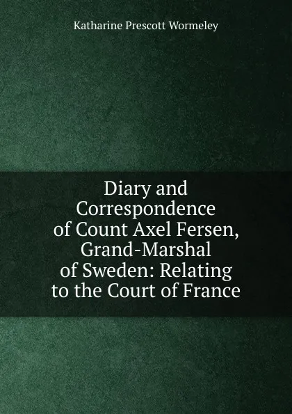 Обложка книги Diary and Correspondence of Count Axel Fersen, Grand-Marshal of Sweden: Relating to the Court of France, Katharine Prescott Wormeley