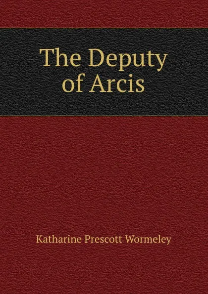 Обложка книги The Deputy of Arcis, Katharine Prescott Wormeley