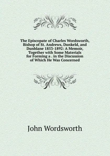 Обложка книги The Episcopate of Charles Wordsworth, Bishop of St. Andrews, Dunkeld, and Dunblane 1853-1892: A Memoir, Together with Some Materials for Forming a . in the Discussion of Which He Was Concerned, John Wordsworth