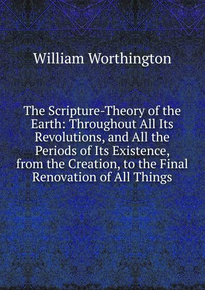 Обложка книги The Scripture-Theory of the Earth: Throughout All Its Revolutions, and All the Periods of Its Existence, from the Creation, to the Final Renovation of All Things, William Worthington