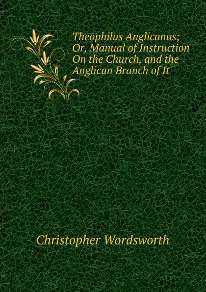 Обложка книги Theophilus Anglicanus; Or, Manual of Instruction On the Church, and the Anglican Branch of It, Christopher Wordsworth